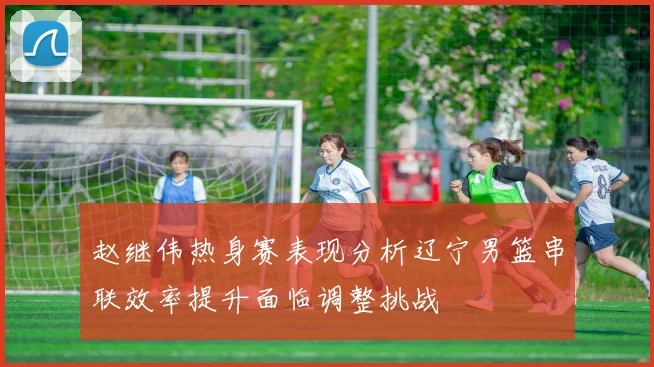 赵继伟热身赛表现分析辽宁男篮串联效率提升面临调整挑战